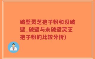 破壁灵芝孢子粉和没破壁_破壁与未破壁灵芝孢子粉的比较分析)
