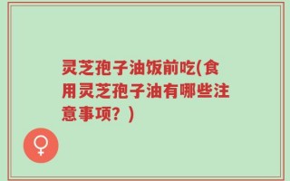 灵芝孢子油饭前吃(食用灵芝孢子油有哪些注意事项？)