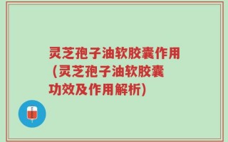 灵芝孢子油软胶囊作用 (灵芝孢子油软胶囊功效及作用解析)