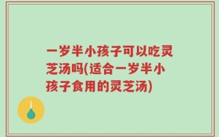 一岁半小孩子可以吃灵芝汤吗(适合一岁半小孩子食用的灵芝汤)