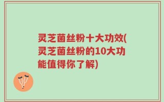 灵芝菌丝粉十大功效(灵芝菌丝粉的10大功能值得你了解)