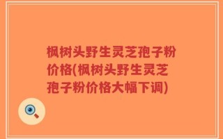 枫树头野生灵芝孢子粉价格(枫树头野生灵芝孢子粉价格大幅下调)