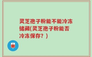 灵芝孢子粉能不能冷冻储藏(灵芝孢子粉能否冷冻保存？)