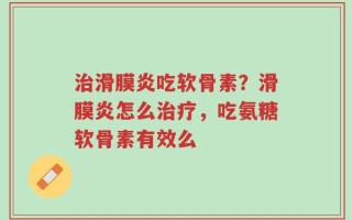 治滑膜炎吃软骨素？滑膜炎怎么治疗，吃氨糖软骨素有效么