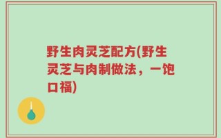 野生肉灵芝配方(野生灵芝与肉制做法，一饱口福)