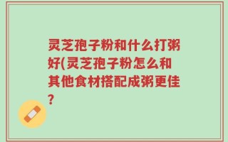 灵芝孢子粉和什么打粥好(灵芝孢子粉怎么和其他食材搭配成粥更佳？
