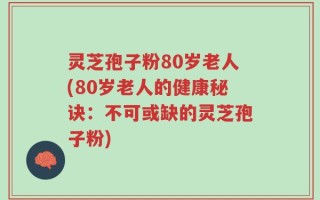 灵芝孢子粉80岁老人(80岁老人的健康秘诀：不可或缺的灵芝孢子粉)