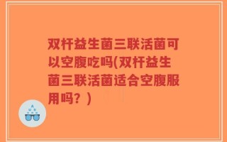 双杆益生菌三联活菌可以空腹吃吗(双杆益生菌三联活菌适合空腹服用吗？)