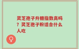 灵芝孢子升糖指数高吗？灵芝孢子粉适合什么人吃