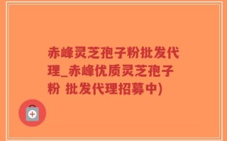 赤峰灵芝孢子粉批发代理_赤峰优质灵芝孢子粉 批发代理招募中)