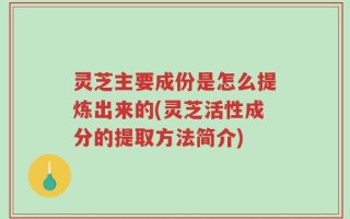 灵芝主要成份是怎么提炼出来的(灵芝活性成分的提取方法简介)