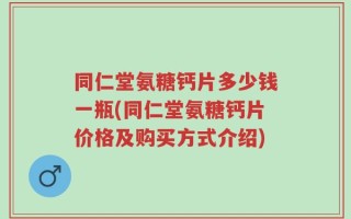 同仁堂氨糖钙片多少钱一瓶(同仁堂氨糖钙片价格及购买方式介绍)
