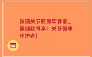 氨糖关节胶原软骨素_氨糖软骨素：关节健康守护者)