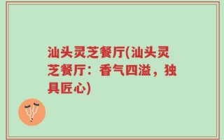 汕头灵芝餐厅(汕头灵芝餐厅：香气四溢，独具匠心)
