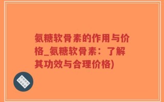 氨糖软骨素的作用与价格_氨糖软骨素：了解其功效与合理价格)