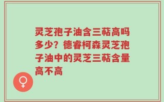 灵芝孢子油含三萜高吗多少？德睿柯森灵芝孢子油中的灵芝三萜含量高不高