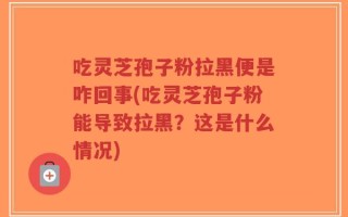 吃灵芝孢子粉拉黑便是咋回事(吃灵芝孢子粉能导致拉黑？这是什么情况)