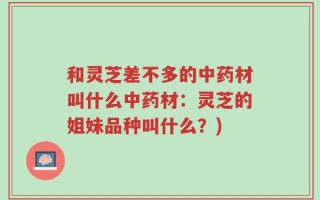 和灵芝差不多的中药材叫什么中药材：灵芝的姐妹品种叫什么？)