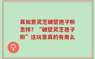 真如意灵芝破壁孢子粉怎样？“破壁灵芝孢子粉”这玩意真的有用么