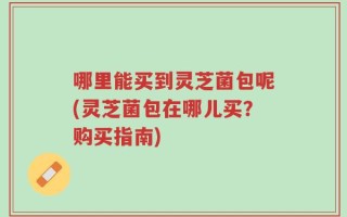 哪里能买到灵芝菌包呢(灵芝菌包在哪儿买？购买指南)