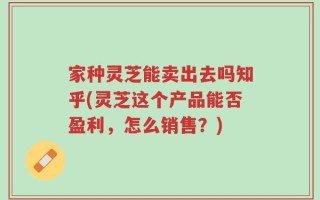 家种灵芝能卖出去吗知乎(灵芝这个产品能否盈利，怎么销售？)