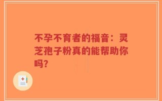 不孕不育者的福音：灵芝孢子粉真的能帮助你吗？