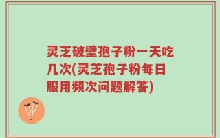 灵芝破壁孢子粉一天吃几次(灵芝孢子粉每日服用频次问题解答)