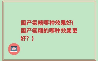 国产氨糖哪种效果好(国产氨糖的哪种效果更好？)