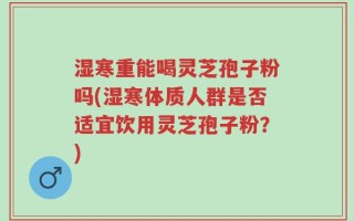 湿寒重能喝灵芝孢子粉吗(湿寒体质人群是否适宜饮用灵芝孢子粉？)