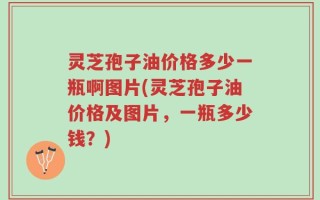 灵芝孢子油价格多少一瓶啊图片(灵芝孢子油价格及图片，一瓶多少钱？)