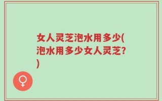 女人灵芝泡水用多少(泡水用多少女人灵芝？)