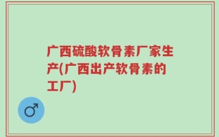 广西硫酸软骨素厂家生产(广西出产软骨素的工厂)