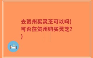 去贺州买灵芝可以吗(可否在贺州购买灵芝？)