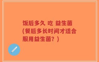 饭后多久 吃 益生菌(餐后多长时间才适合服用益生菌？)