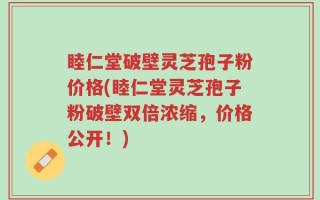 睦仁堂破壁灵芝孢子粉价格(睦仁堂灵芝孢子粉破壁双倍浓缩，价格公开！)