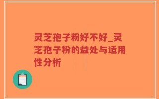 灵芝孢子粉好不好_灵芝孢子粉的益处与适用性分析