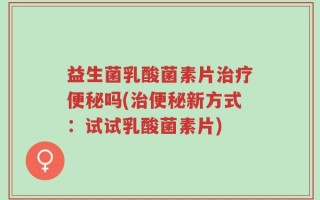 益生菌乳酸菌素片治疗便秘吗(治便秘新方式：试试乳酸菌素片)