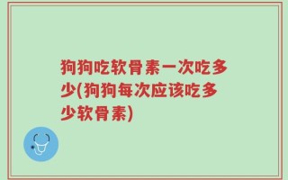 狗狗吃软骨素一次吃多少(狗狗每次应该吃多少软骨素)