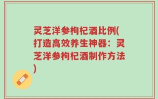 灵芝洋参枸杞酒比例(打造高效养生神器：灵芝洋参枸杞酒制作方法)