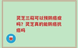 灵芝三萜可以预防癌症吗？灵芝真的能防癌抗癌吗