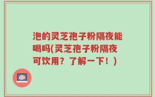 泡的灵芝孢子粉隔夜能喝吗(灵芝孢子粉隔夜可饮用？了解一下！)