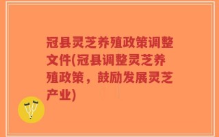 冠县灵芝养殖政策调整文件(冠县调整灵芝养殖政策，鼓励发展灵芝产业)