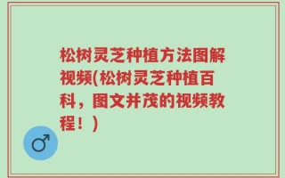 松树灵芝种植方法图解视频(松树灵芝种植百科，图文并茂的视频教程！)