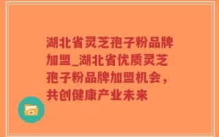 湖北省灵芝孢子粉品牌加盟_湖北省优质灵芝孢子粉品牌加盟机会，共创健康产业未来