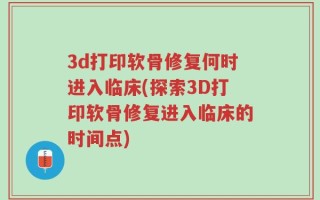 3d打印软骨修复何时进入临床(探索3D打印软骨修复进入临床的时间点)