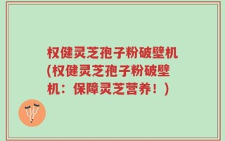 权健灵芝孢子粉破壁机(权健灵芝孢子粉破壁机：保障灵芝营养！)