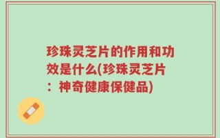 珍珠灵芝片的作用和功效是什么(珍珠灵芝片：神奇健康保健品)