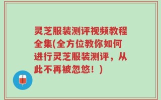灵芝服装测评视频教程全集(全方位教你如何进行灵芝服装测评，从此不再被忽悠！)