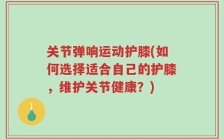 关节弹响运动护膝(如何选择适合自己的护膝，维护关节健康？)