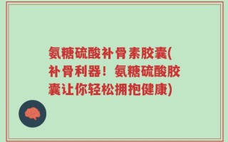 氨糖硫酸补骨素胶囊(补骨利器！氨糖硫酸胶囊让你轻松拥抱健康)